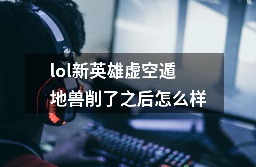 lol新英雄虚空遁地兽削了之后怎么样-第1张-游戏信息-龙启网