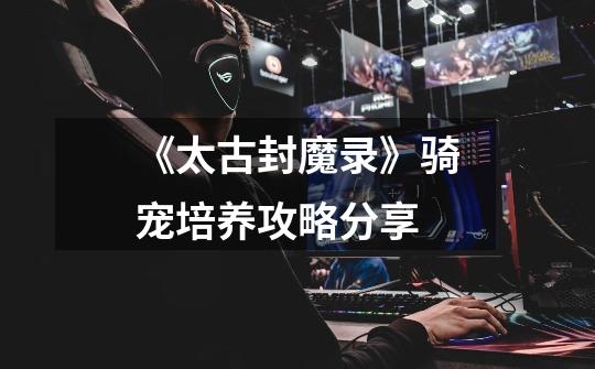 《太古封魔录》骑宠培养攻略分享-第1张-游戏信息-龙启网