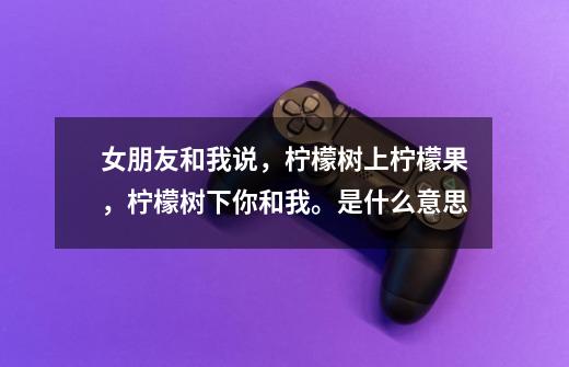 女朋友和我说，柠檬树上柠檬果，柠檬树下你和我。是什么意思-第1张-游戏信息-龙启网