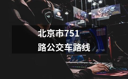 北京市751路公交车路线-第1张-游戏信息-龙启网