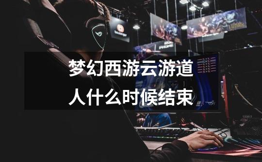 梦幻西游云游道人什么时候结束-第1张-游戏信息-龙启网