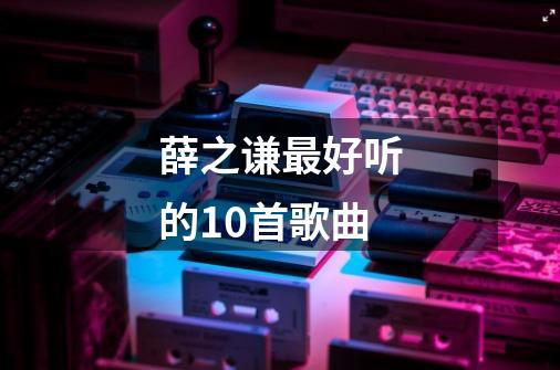 薛之谦最好听的10首歌曲-第1张-游戏信息-龙启网