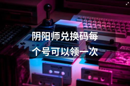 阴阳师兑换码每个号可以领一次-第1张-游戏信息-龙启网
