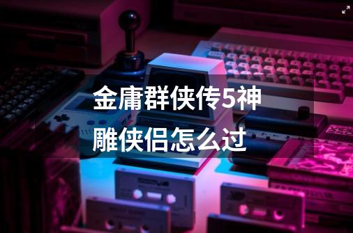 金庸群侠传5神雕侠侣怎么过-第1张-游戏信息-龙启网
