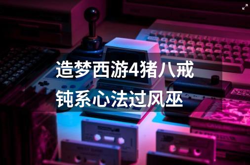造梦西游4猪八戒钝系心法过风巫-第1张-游戏信息-龙启网