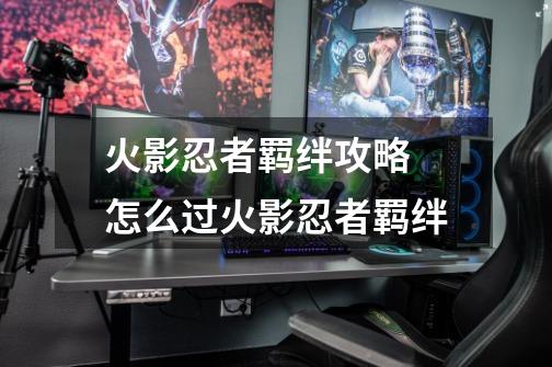 火影忍者羁绊攻略 怎么过火影忍者羁绊-第1张-游戏信息-龙启网