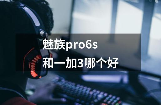 魅族pro6s和一加3哪个好-第1张-游戏信息-龙启网
