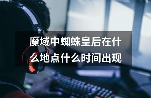 魔域中蜘蛛皇后在什么地点什么时间出现-第1张-游戏信息-龙启网