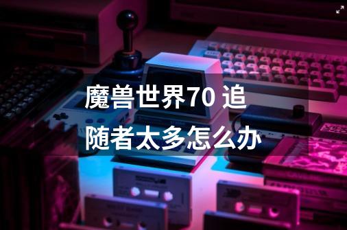 魔兽世界7.0 追随者太多怎么办-第1张-游戏信息-龙启网