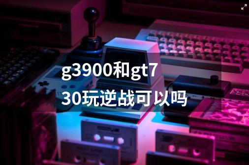 g3900和gt730玩逆战可以吗-第1张-游戏信息-龙启网
