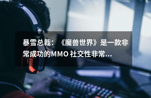 暴雪总裁:《魔兽世界》是一款非常成功的MMO 社交性非常强-第1张-游戏信息-龙启网