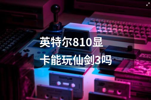 英特尔810显卡能玩仙剑3吗-第1张-游戏信息-龙启网