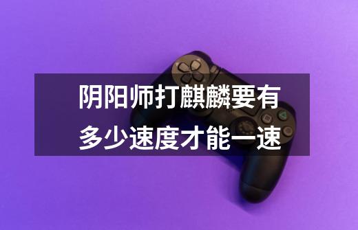 阴阳师打麒麟要有多少速度才能一速-第1张-游戏信息-龙启网