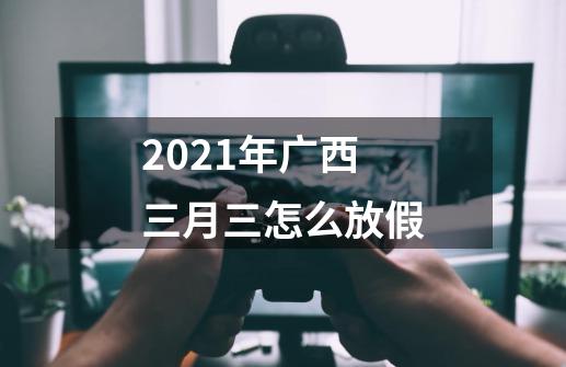 2021年广西三月三怎么放假-第1张-游戏信息-龙启网