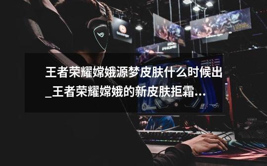 王者荣耀嫦娥源梦皮肤什么时候出_王者荣耀嫦娥的新皮肤拒霜思上线时间介绍-第1张-游戏信息-龙启网