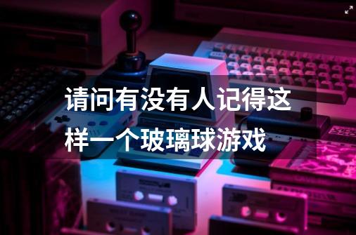 请问有没有人记得这样一个玻璃球游戏-第1张-游戏信息-龙启网