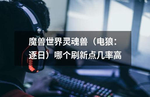 魔兽世界灵魂兽(电狼:逐日)哪个刷新点几率高-第1张-游戏信息-龙启网