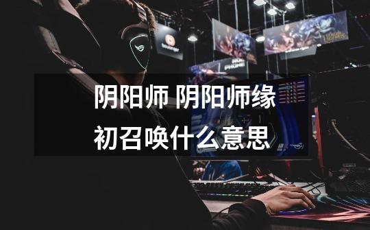 阴阳师 阴阳师缘初召唤什么意思-第1张-游戏信息-龙启网