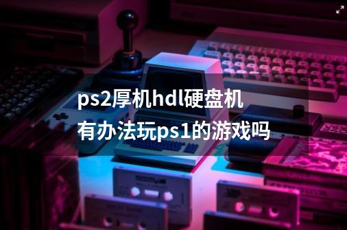 ps2厚机hdl硬盘机有办法玩ps1的游戏吗-第1张-游戏信息-龙启网