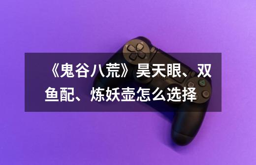 《鬼谷八荒》昊天眼、双鱼配、炼妖壶怎么选择-第1张-游戏信息-龙启网
