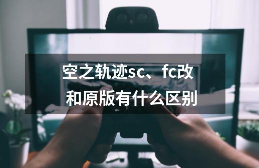 空之轨迹sc、fc改 和原版有什么区别-第1张-游戏信息-龙启网