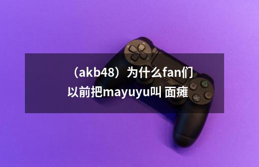 (akb48)为什么fan们以前把mayuyu叫 面瘫-第1张-游戏信息-龙启网