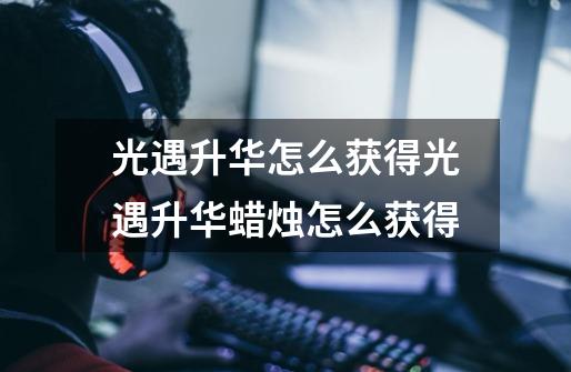 光遇升华怎么获得光遇升华蜡烛怎么获得-第1张-游戏信息-龙启网