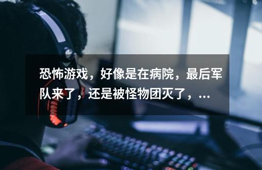 恐怖游戏,好像是在病院,最后军队来了,还是被怪物团灭了,主角和他朋友骑着马开始跑,请问是那个游戏-第1张-游戏信息-龙启网