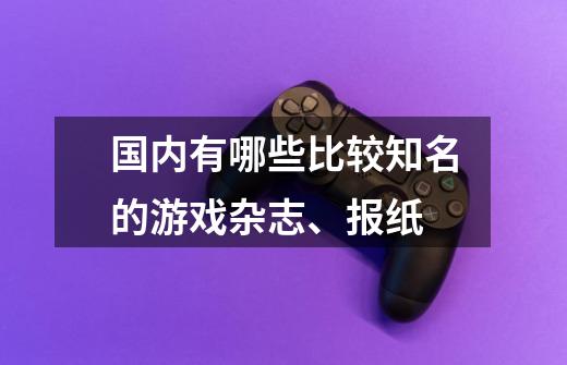 国内有哪些比较知名的游戏杂志、报纸-第1张-游戏信息-龙启网