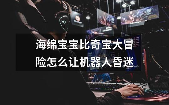 海绵宝宝比奇宝大冒险怎么让机器人昏迷-第1张-游戏信息-龙启网