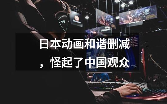 日本动画和谐删减,怪起了中国观众-第1张-游戏信息-龙启网
