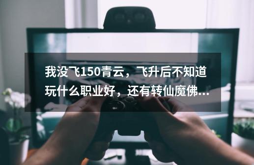 我没飞150青云，飞升后不知道玩什么职业好，还有转仙魔佛哪个好-第1张-游戏信息-龙启网