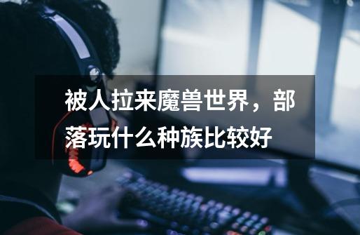 被人拉来魔兽世界,部落玩什么种族比较好-第1张-游戏信息-龙启网