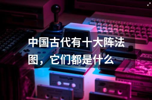 中国古代有十大阵法图,它们都是什么-第1张-游戏信息-龙启网