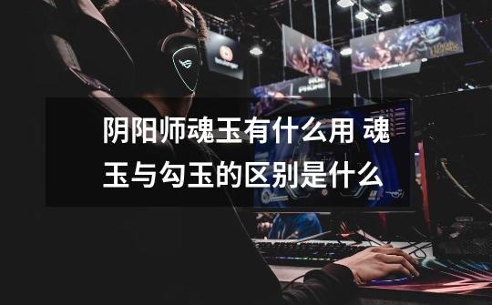 阴阳师魂玉有什么用 魂玉与勾玉的区别是什么-第1张-游戏信息-龙启网