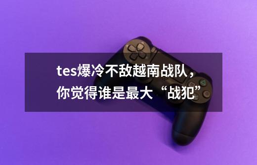 tes爆冷不敌越南战队,你觉得谁是最大“战犯”-第1张-游戏信息-龙启网