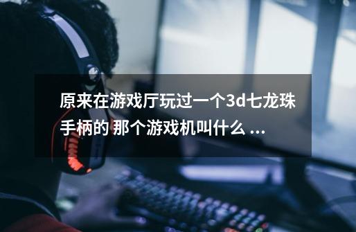 原来在游戏厅玩过一个3d七龙珠手柄的 那个游戏机叫什么 多少钱-第1张-游戏信息-龙启网