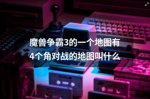 魔兽争霸3的一个地图有4个角对战的地图叫什么-第1张-游戏信息-龙启网