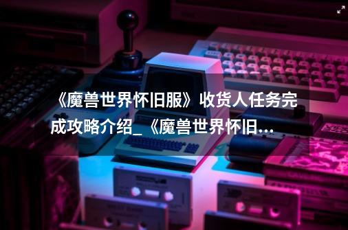 《魔兽世界怀旧服》收货人任务完成攻略介绍_《魔兽世界怀旧服》收货人任务完成攻略是什么-第1张-游戏信息-龙启网