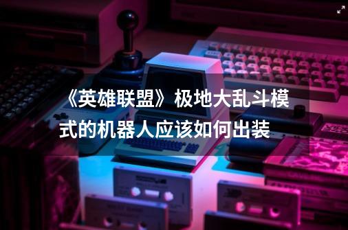 《英雄联盟》极地大乱斗模式的机器人应该如何出装-第1张-游戏信息-龙启网