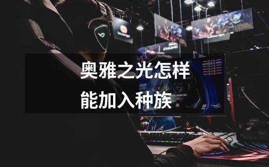 奥雅之光怎样能加入种族-第1张-游戏信息-龙启网