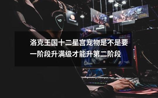 洛克王国十二星宫宠物是不是要一阶段升满级才能升第二阶段-第1张-游戏信息-龙启网