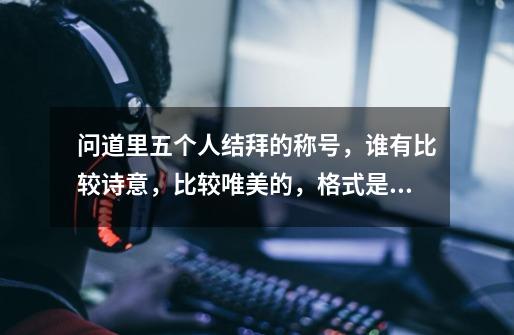 问道里五个人结拜的称号，谁有比较诗意，比较唯美的，格式是XX五X，咱不比雷人，雷人的太多了。-第1张-游戏信息-龙启网
