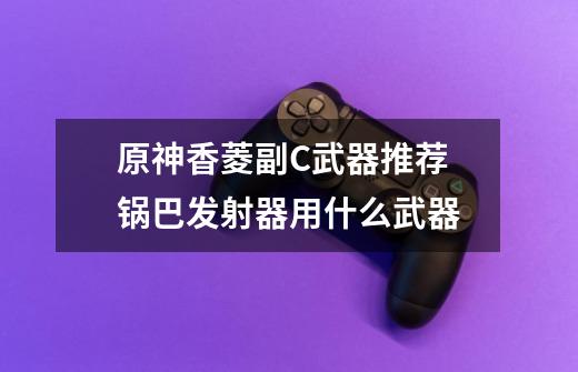 原神香菱副C武器推荐 锅巴发射器用什么武器-第1张-游戏信息-龙启网