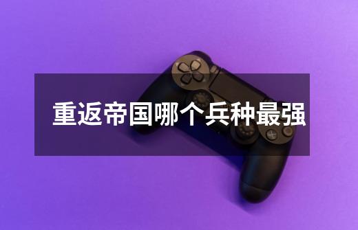 重返帝国哪个兵种最强-第1张-游戏信息-龙启网