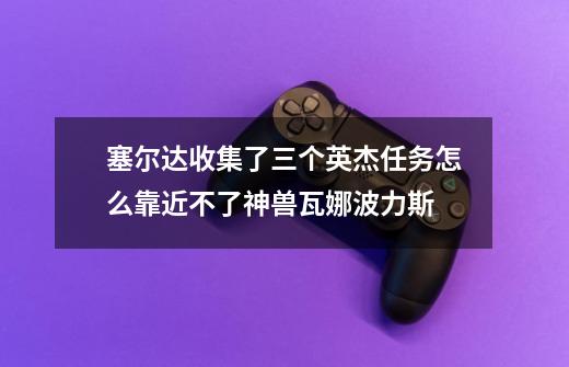 塞尔达收集了三个英杰任务怎么靠近不了神兽瓦娜波力斯-第1张-游戏信息-龙启网