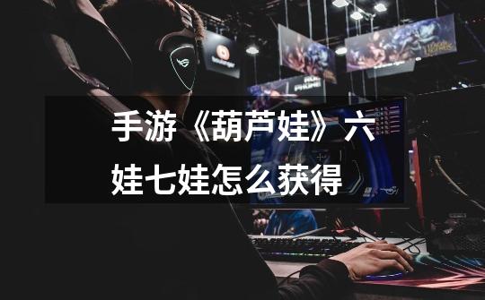 手游《葫芦娃》六娃七娃怎么获得-第1张-游戏信息-龙启网
