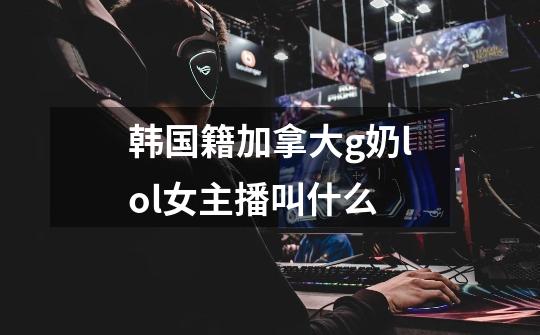 韩国籍加拿大g奶lol女主播叫什么-第1张-游戏信息-龙启网