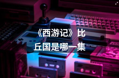 《西游记》比丘国是哪一集-第1张-游戏信息-龙启网