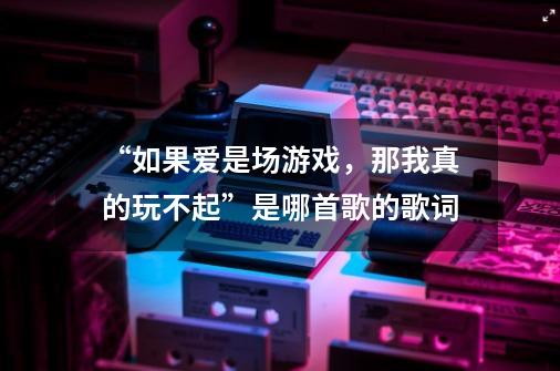 “如果爱是场游戏,那我真的玩不起”是哪首歌的歌词-第1张-游戏信息-龙启网